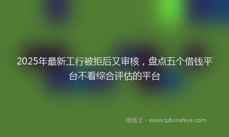 2025年最新工行被拒后又审核，盘点五个借钱平台不看综合评估的平台