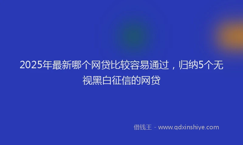 2025年最新哪个网贷比较容易通过，归纳5个无视黑白征信的网贷