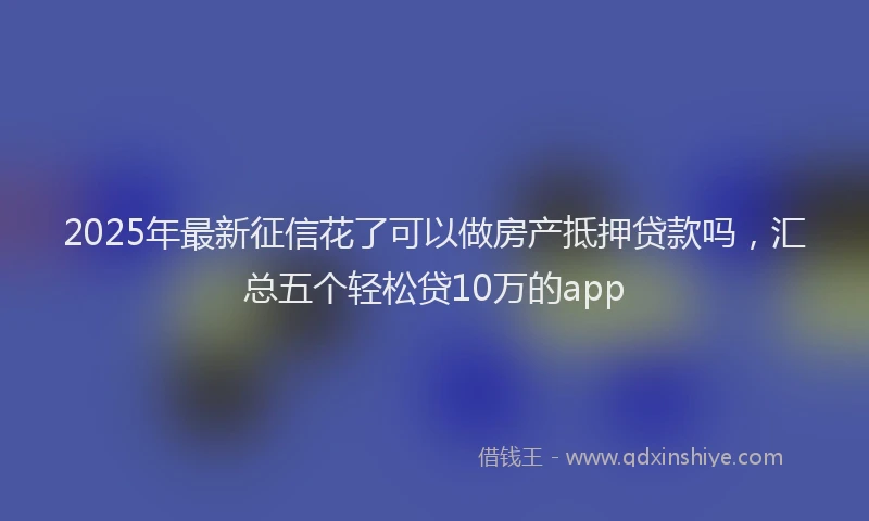 2025年最新征信花了可以做房产抵押贷款吗，汇总五个轻松贷10万的app