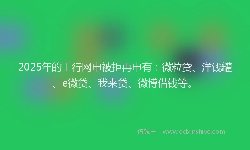 2025年的工行网申被拒再申有：微粒贷、洋钱罐、e微贷、我来贷、微博借钱等。