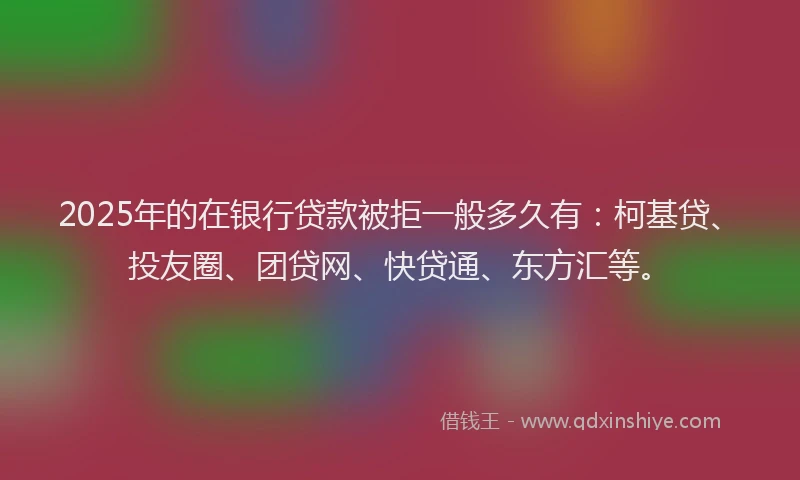2025年的在银行贷款被拒一般多久有：柯基贷、投友圈、团贷网、快贷通、东方汇等。