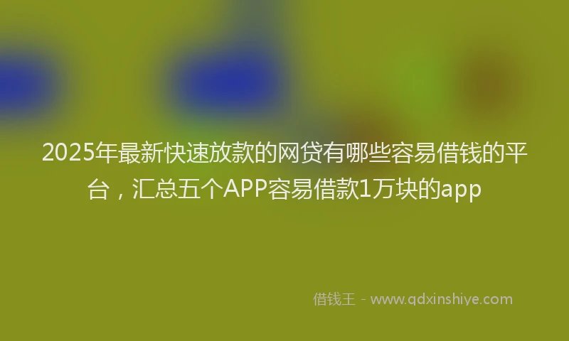 2025年最新快速放款的网贷有哪些容易借钱的平台，汇总五个APP容易借款1万块的app