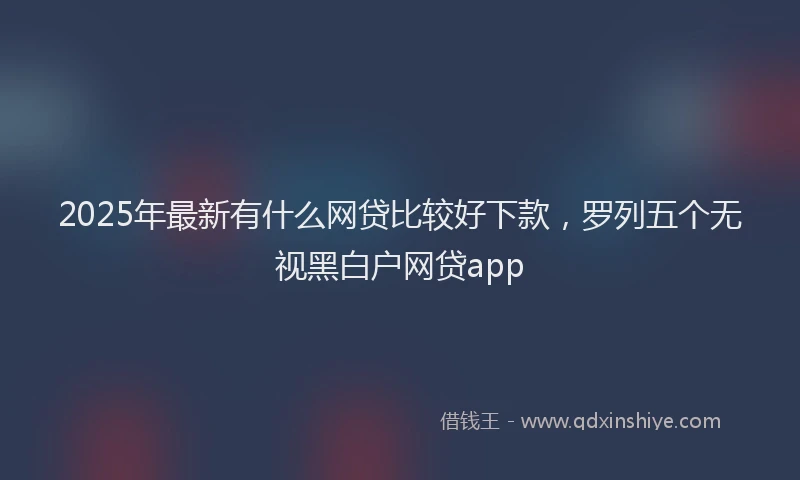 2025年最新有什么网贷比较好下款，罗列五个无视黑白户网贷app