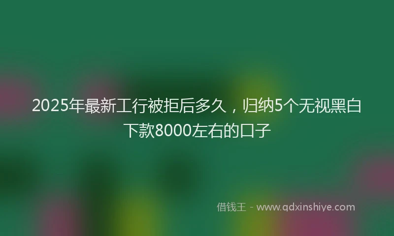 2025年最新工行被拒后多久，归纳5个无视黑白下款8000左右的口子