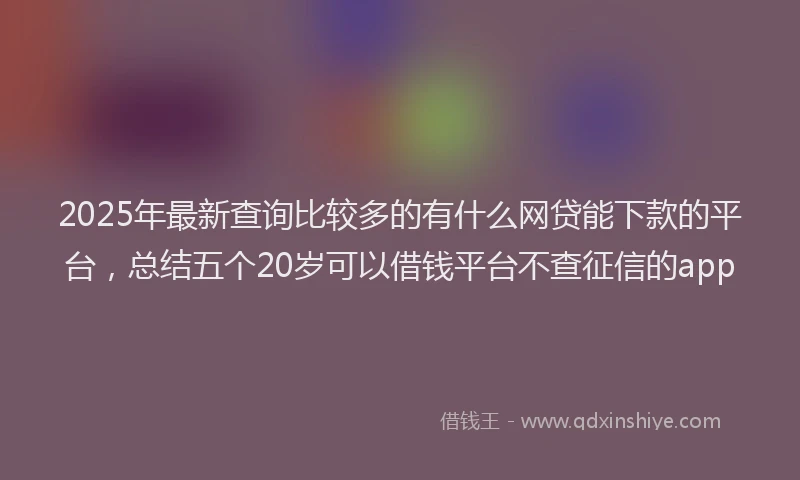 2025年最新查询比较多的有什么网贷能下款的平台，总结五个20岁可以借钱平台不查征信的app