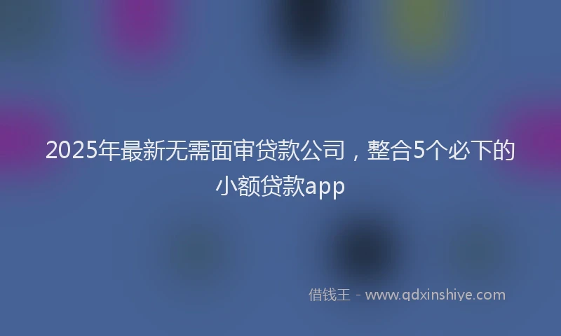 2025年最新无需面审贷款公司，整合5个必下的小额贷款app