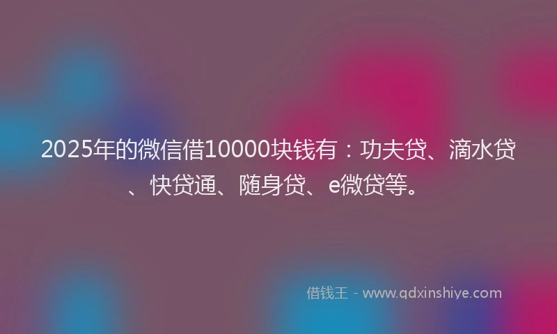 2025年的微信借10000块钱有：功夫贷、滴水贷、快贷通、随身贷、e微贷等。