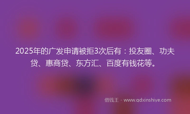 2025年的广发申请被拒3次后有：投友圈、功夫贷、惠商贷、东方汇、百度有钱花等。