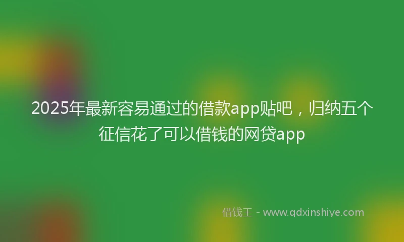 2025年最新容易通过的借款app贴吧，归纳五个征信花了可以借钱的网贷app