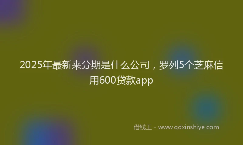 2025年最新来分期是什么公司，罗列5个芝麻信用600贷款app
