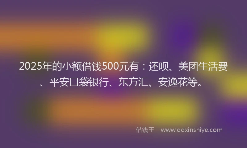 2025年的小额借钱500元有：还呗、美团生活费、平安口袋银行、东方汇、安逸花等。