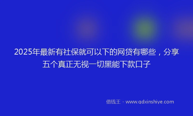 2025年最新有社保就可以下的网贷有哪些，分享五个真正无视一切黑能下款口子