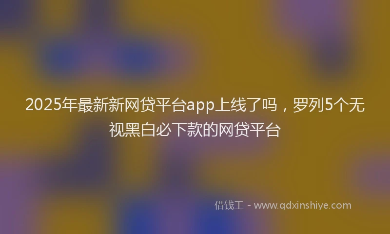 2025年最新新网贷平台app上线了吗，罗列5个无视黑白必下款的网贷平台