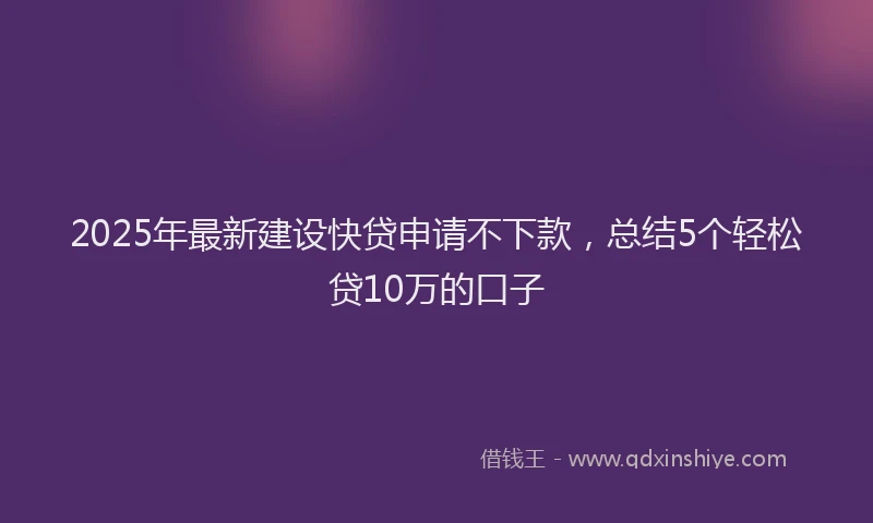 2025年最新建设快贷申请不下款，总结5个轻松贷10万的口子