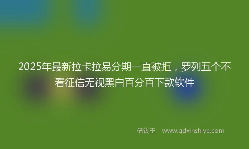 2025年最新拉卡拉易分期一直被拒，罗列五个不看征信无视黑白百分百下款软件