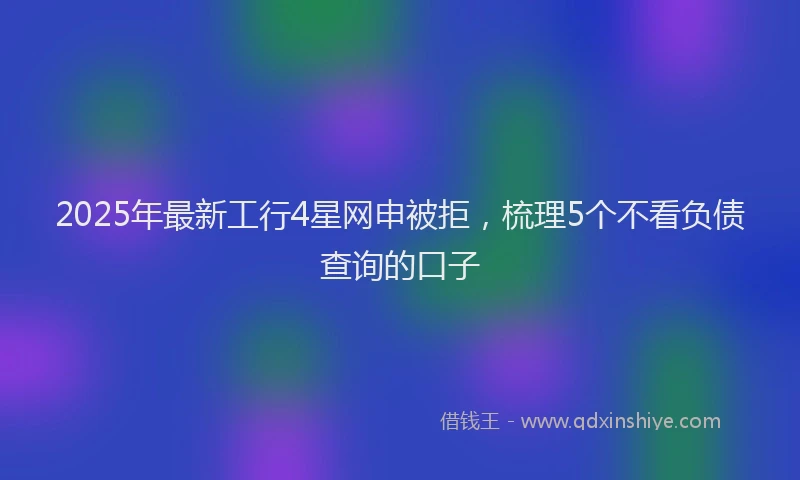 2025年最新工行4星网申被拒，梳理5个不看负债查询的口子