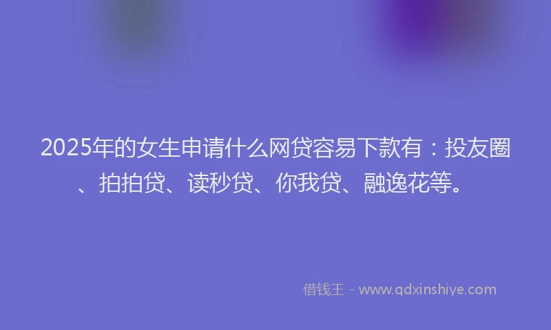 2025年的女生申请什么网贷容易下款有：投友圈、拍拍贷、读秒贷、你我贷、融逸花等。