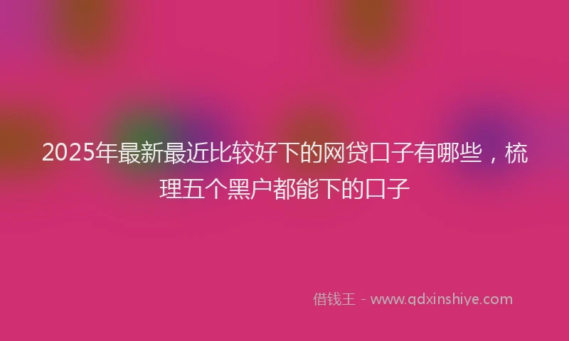 2025年最新最近比较好下的网贷口子有哪些，梳理五个黑户都能下的口子