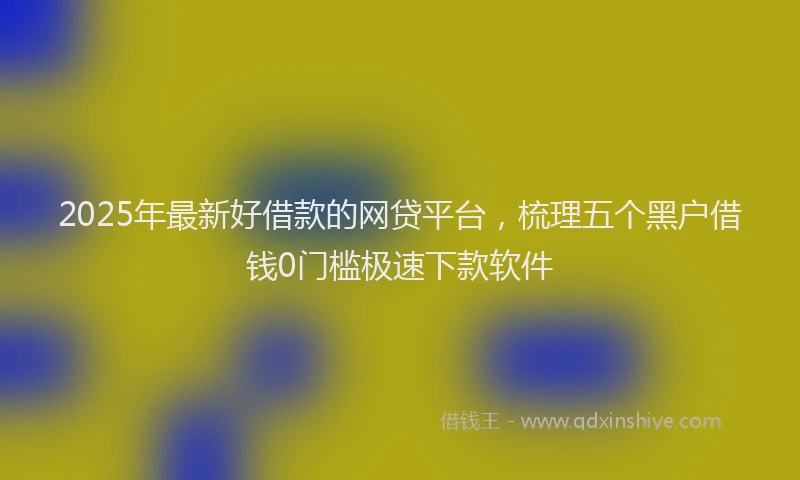 2025年最新好借款的网贷平台，梳理五个黑户借钱0门槛极速下款软件