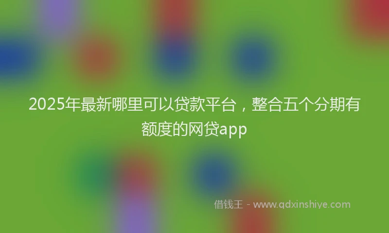 2025年最新哪里可以贷款平台，整合五个分期有额度的网贷app