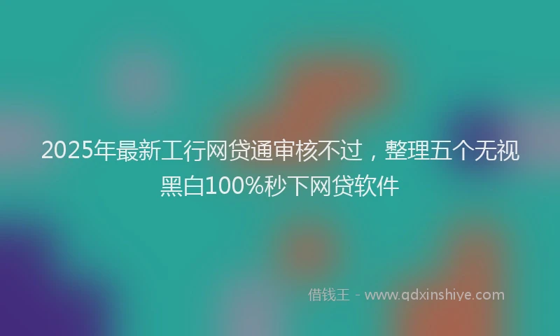 2025年最新工行网贷通审核不过，整理五个无视黑白100%秒下网贷软件