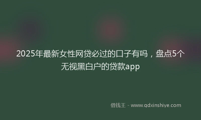 2025年最新女性网贷必过的口子有吗，盘点5个无视黑白户的贷款app