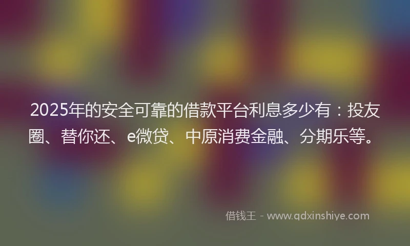 2025年的安全可靠的借款平台利息多少有：投友圈、替你还、e微贷、中原消费金融、分期乐等。