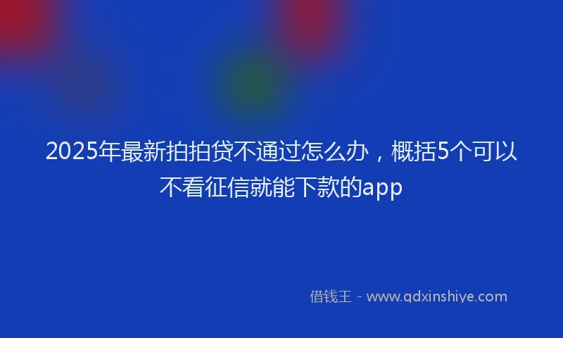 2025年最新拍拍贷不通过怎么办，概括5个可以不看征信就能下款的app