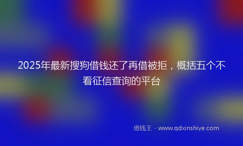 2025年最新搜狗借钱还了再借被拒，概括五个不看征信查询的平台
