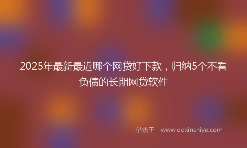 2025年最新最近哪个网贷好下款，归纳5个不看负债的长期网贷软件