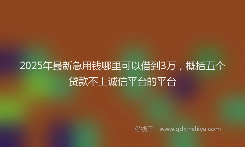 2025年最新急用钱哪里可以借到3万，概括五个贷款不上诚信平台的平台