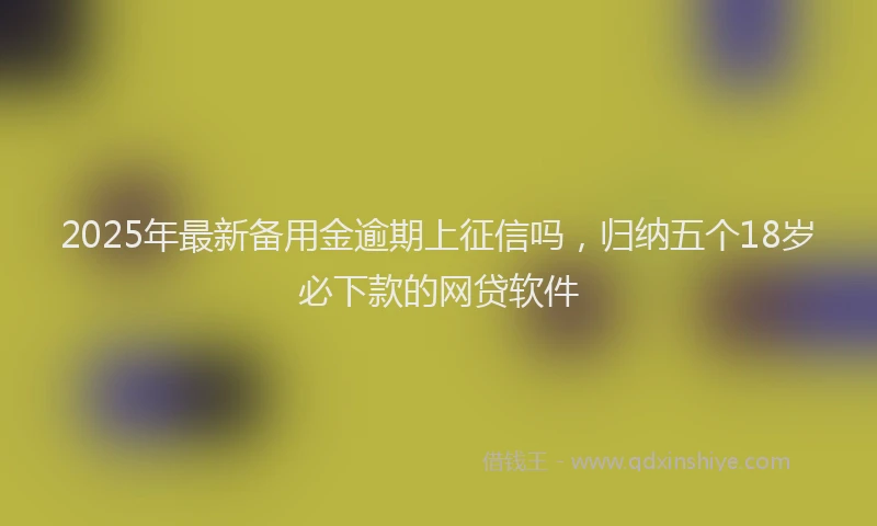 2025年最新备用金逾期上征信吗，归纳五个18岁必下款的网贷软件
