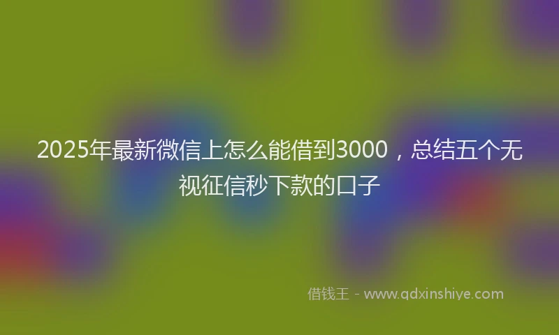2025年最新微信上怎么能借到3000，总结五个无视征信秒下款的口子