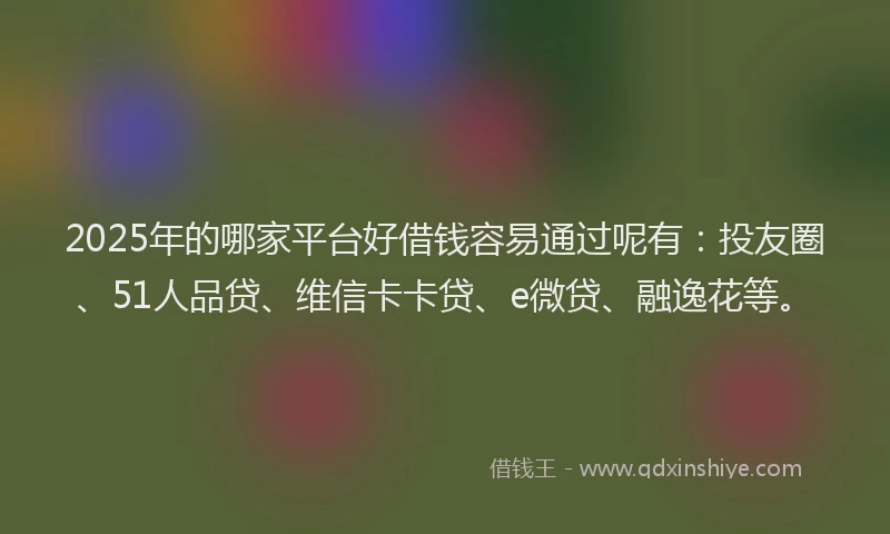 2025年的哪家平台好借钱容易通过呢有：投友圈、51人品贷、维信卡卡贷、e微贷、融逸花等。