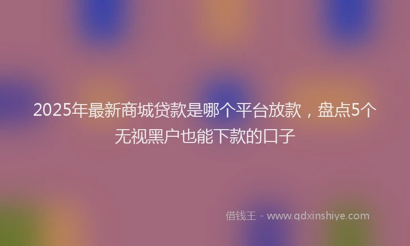 2025年最新商城贷款是哪个平台放款，盘点5个无视黑户也能下款的口子