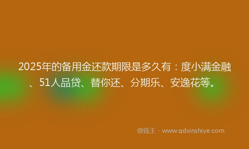 2025年的备用金还款期限是多久有：度小满金融、51人品贷、替你还、分期乐、安逸花等。