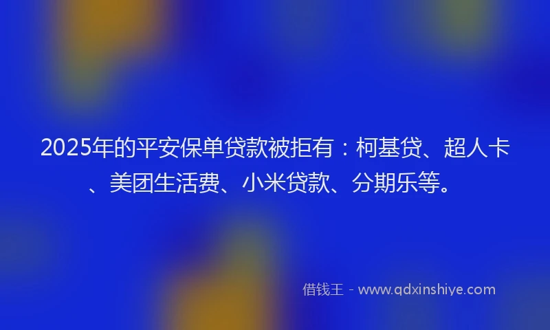 2025年的平安保单贷款被拒有：柯基贷、超人卡、美团生活费、小米贷款、分期乐等。