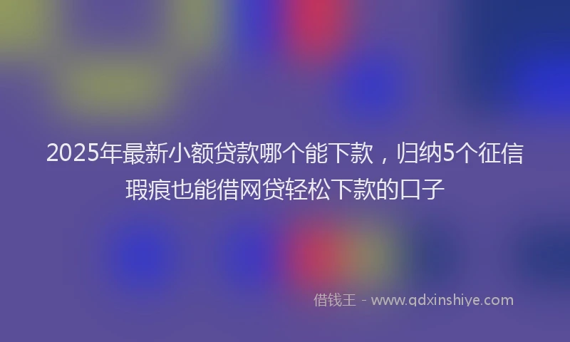 2025年最新小额贷款哪个能下款，归纳5个征信瑕疵也能借网贷轻松下款的口子