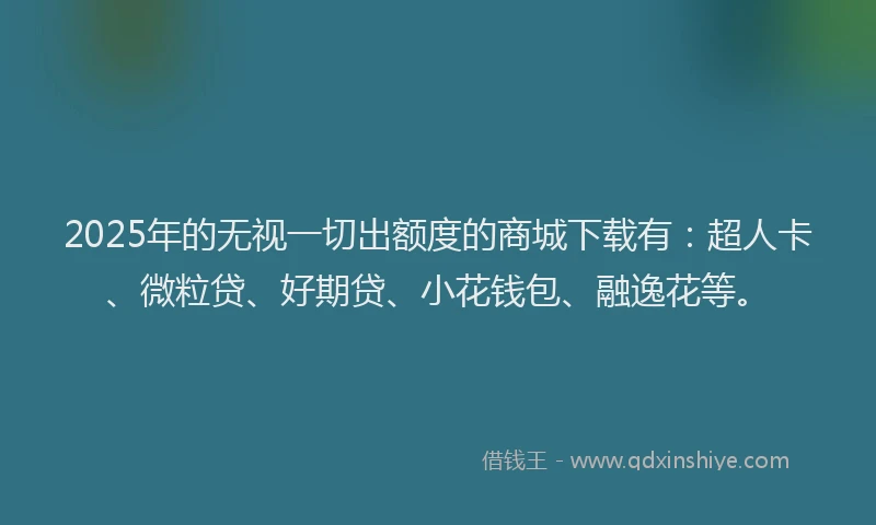2025年的无视一切出额度的商城下载有：超人卡、微粒贷、好期贷、小花钱包、融逸花等。