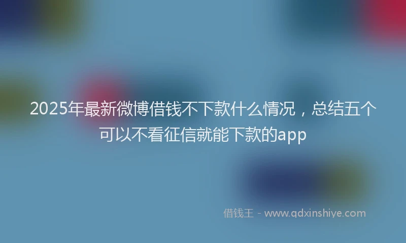 2025年最新微博借钱不下款什么情况，总结五个可以不看征信就能下款的app