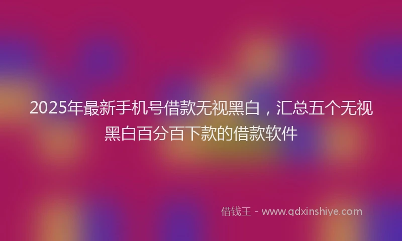 2025年最新手机号借款无视黑白，汇总五个无视黑白百分百下款的借款软件