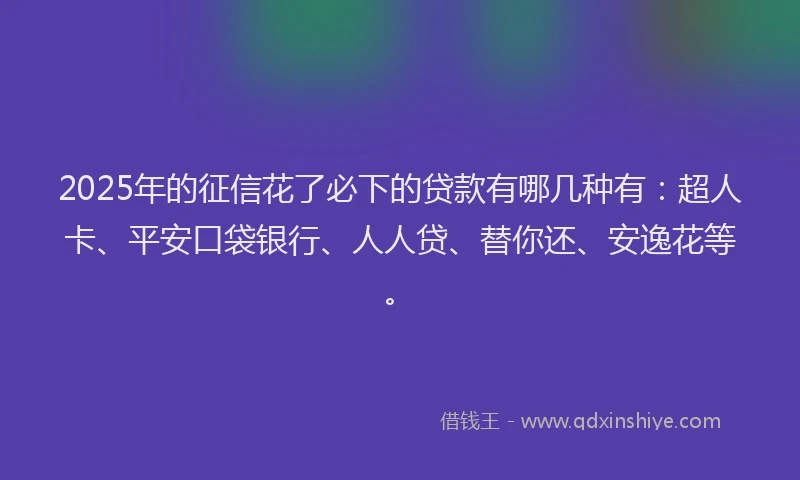 2025年的征信花了必下的贷款有哪几种有：超人卡、平安口袋银行、人人贷、替你还、安逸花等。