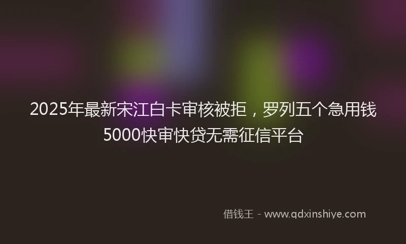 2025年最新宋江白卡审核被拒，罗列五个急用钱5000快审快贷无需征信平台