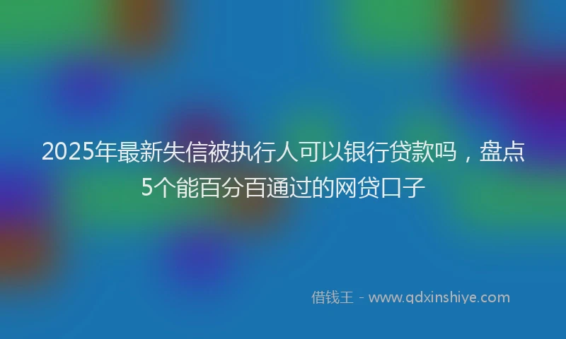 2025年最新失信被执行人可以银行贷款吗，盘点5个能百分百通过的网贷口子