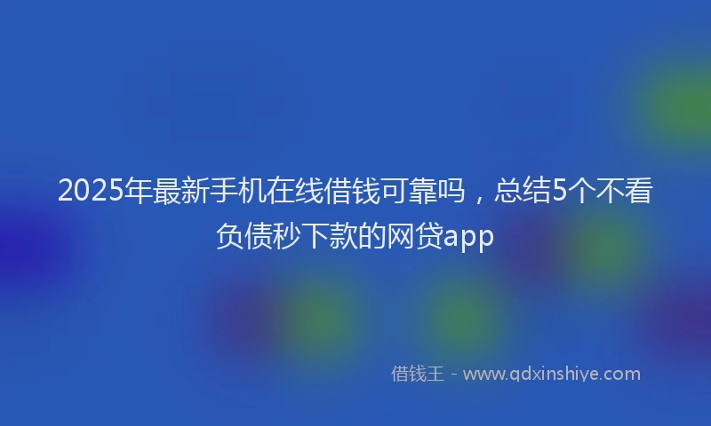 2025年最新手机在线借钱可靠吗，总结5个不看负债秒下款的网贷app