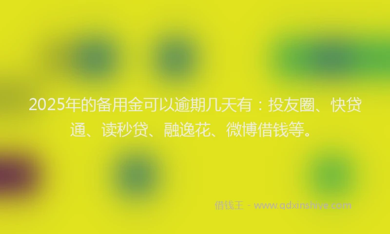 2025年的备用金可以逾期几天有：投友圈、快贷通、读秒贷、融逸花、微博借钱等。