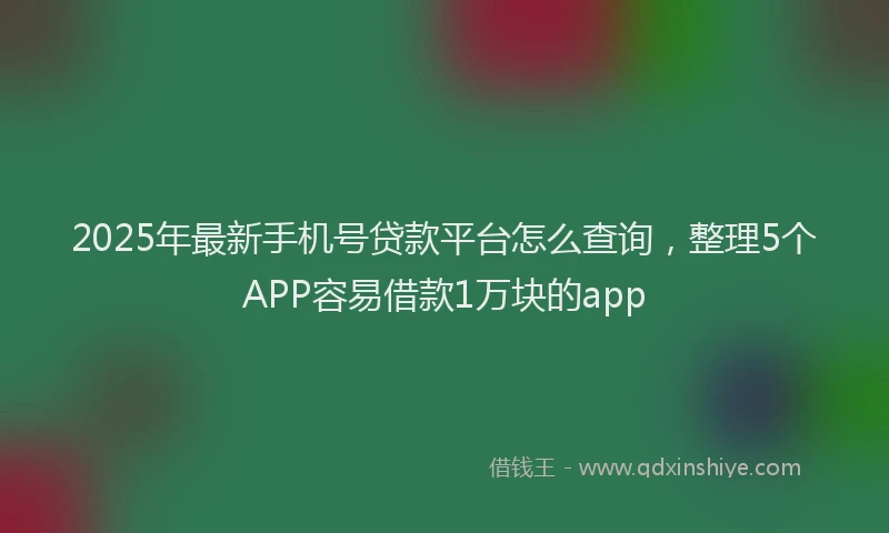 2025年最新手机号贷款平台怎么查询，整理5个APP容易借款1万块的app