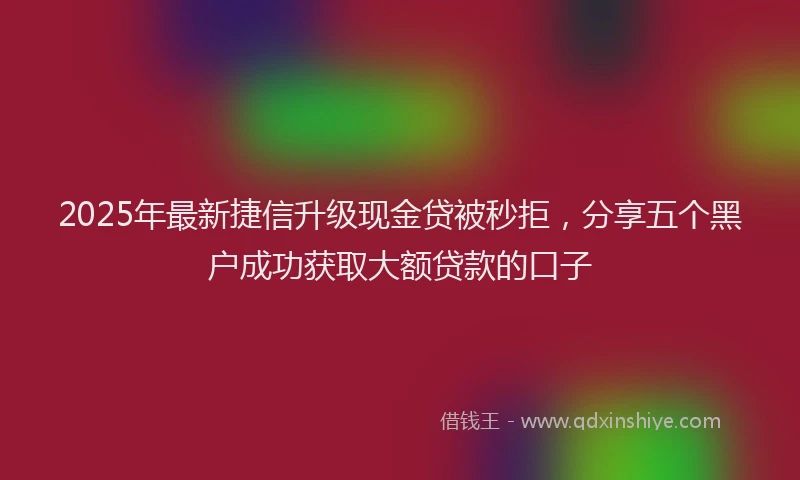 2025年最新捷信升级现金贷被秒拒，分享五个黑户成功获取大额贷款的口子
