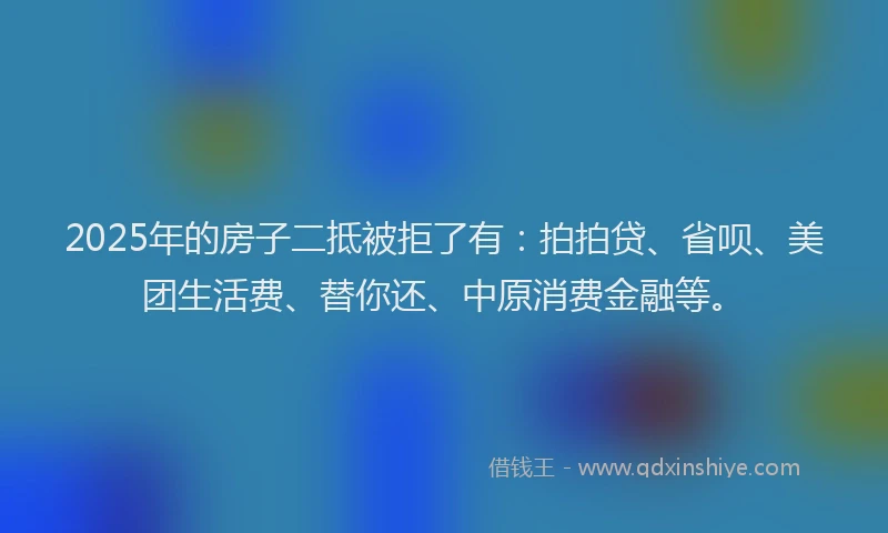 2025年的房子二抵被拒了有：拍拍贷、省呗、美团生活费、替你还、中原消费金融等。