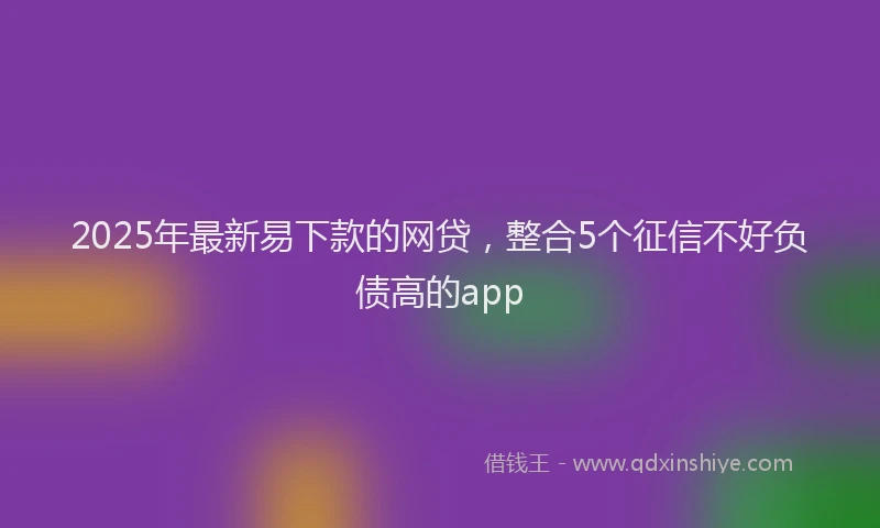2025年最新易下款的网贷，整合5个征信不好负债高的app